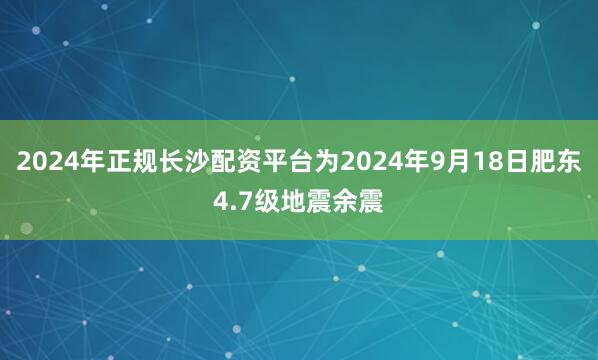 2024年正规长沙配资平台为2024年9月18日肥东4.7级地震余震