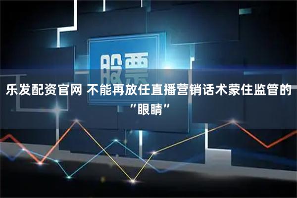 乐发配资官网 不能再放任直播营销话术蒙住监管的“眼睛”