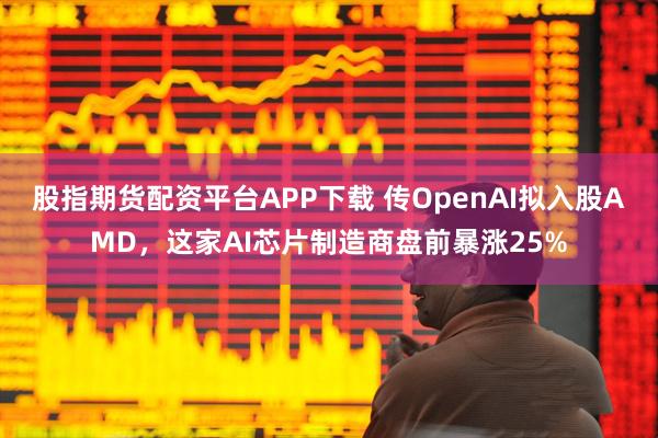 股指期货配资平台APP下载 传OpenAI拟入股AMD，这家AI芯片制造商盘前暴涨25%