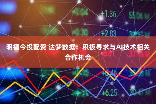 明福今投配资 达梦数据：积极寻求与AI技术相关合作机会