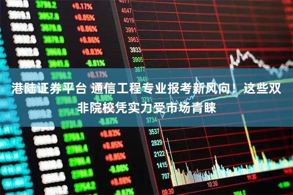 港陆证券平台 通信工程专业报考新风向！这些双非院校凭实力受市场青睐