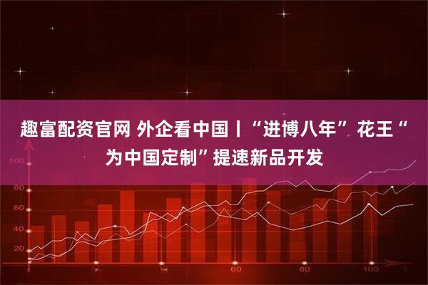 趣富配资官网 外企看中国丨“进博八年” 花王“为中国定制”提速新品开发