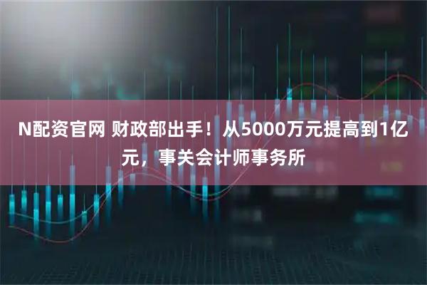 N配资官网 财政部出手！从5000万元提高到1亿元，事关会计师事务所