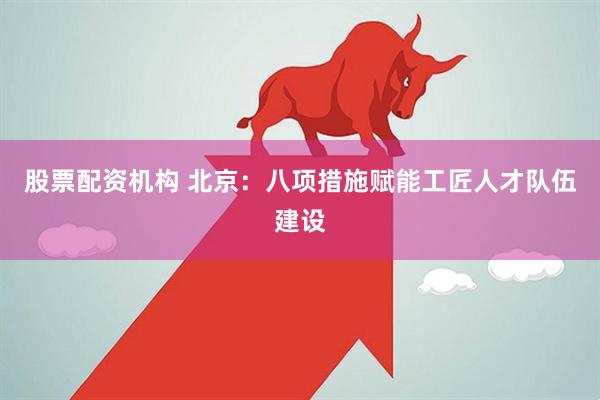 股票配资机构 北京：八项措施赋能工匠人才队伍建设