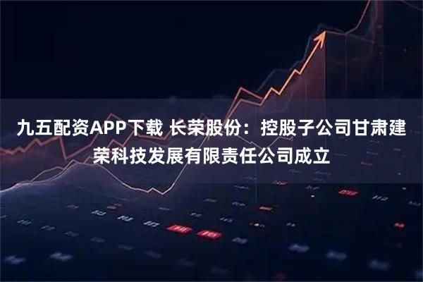 九五配资APP下载 长荣股份：控股子公司甘肃建荣科技发展有限责任公司成立