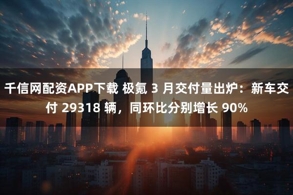 千信网配资APP下载 极氪 3 月交付量出炉：新车交付 29318 辆，同环比分别增长 90%