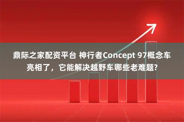 鼎际之家配资平台 神行者Concept 97概念车亮相了，它能解决越野车哪些老难题?