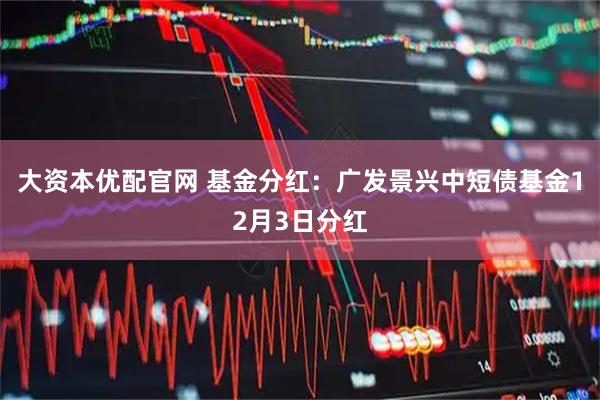 大资本优配官网 基金分红：广发景兴中短债基金12月3日分红