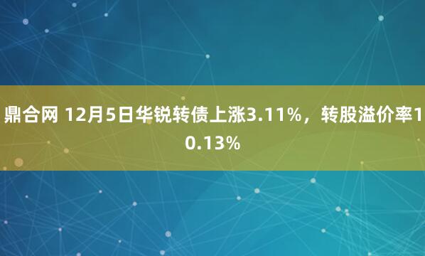 鼎合网 12月5日华锐转债上涨3.11%，转股溢价率10.13%