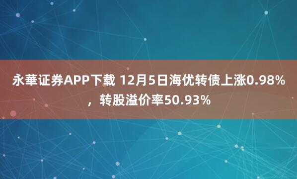 永華证券APP下载 12月5日海优转债上涨0.98%,转股溢价率50.93%