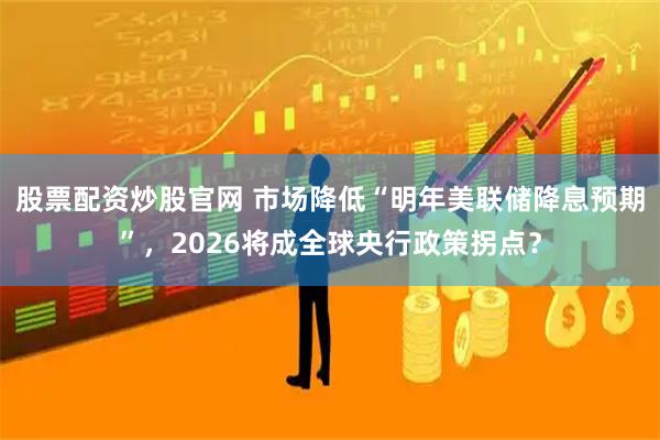 股票配资炒股官网 市场降低“明年美联储降息预期”,2026将成全球央行政策拐点?