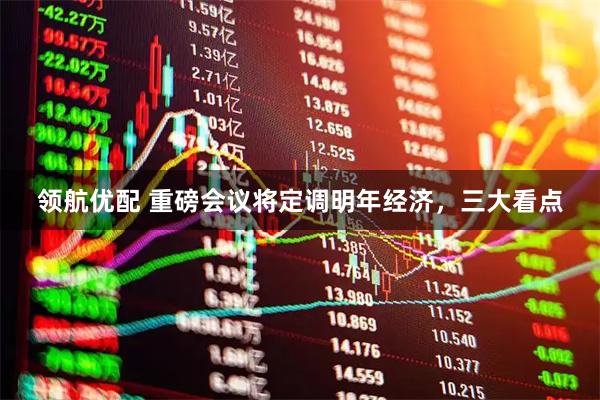 领航优配 重磅会议将定调明年经济，三大看点