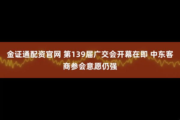 金证通配资官网 第139届广交会开幕在即 中东客商参会意愿仍强