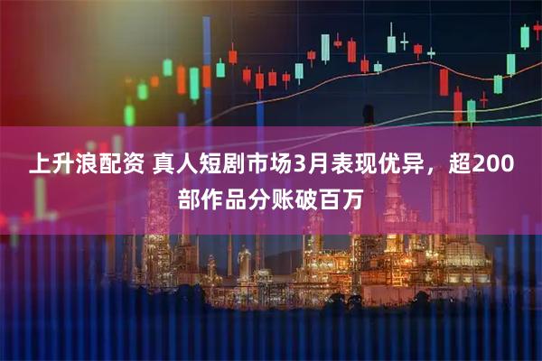 上升浪配资 真人短剧市场3月表现优异，超200部作品分账破百万