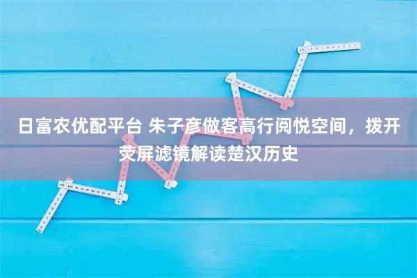 日富农优配平台 朱子彦做客高行阅悦空间，拨开荧屏滤镜解读楚汉历史