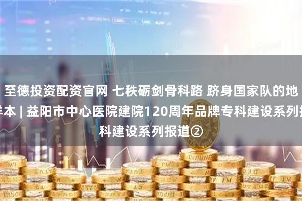 至德投资配资官网 七秩砺剑骨科路 跻身国家队的地市级样本 | 益阳市中心医院建院120周年品牌专科建设系列报道②