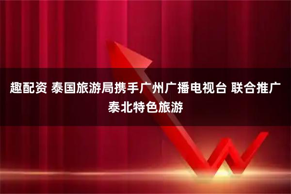 趣配资 泰国旅游局携手广州广播电视台 联合推广泰北特色旅游