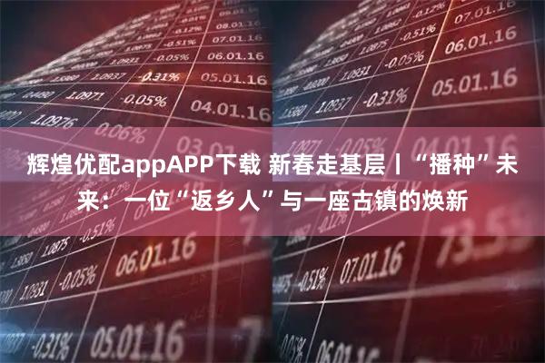 辉煌优配appAPP下载 新春走基层丨“播种”未来：一位“返乡人”与一座古镇的焕新