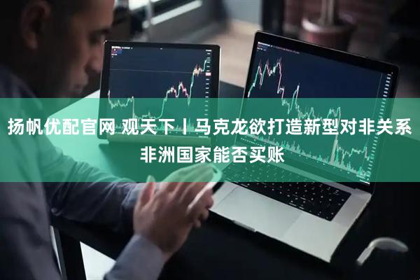 扬帆优配官网 观天下丨马克龙欲打造新型对非关系 非洲国家能否买账