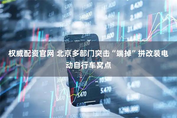 权威配资官网 北京多部门突击“端掉”拼改装电动自行车窝点