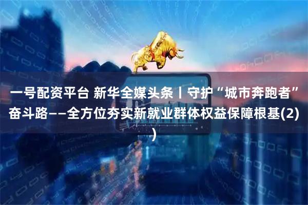 一号配资平台 新华全媒头条丨守护“城市奔跑者”奋斗路——全方位夯实新就业群体权益保障根基(2)