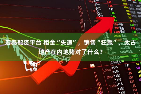 宏泰配资平台 租金“失速”,销售“狂飙”,太古地产在内地赌对了什么?